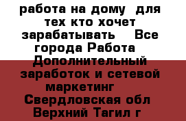 работа на дому  для тех кто хочет зарабатывать. - Все города Работа » Дополнительный заработок и сетевой маркетинг   . Свердловская обл.,Верхний Тагил г.